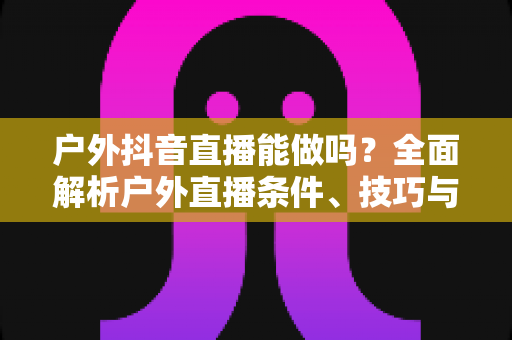 户外抖音直播能做吗？全面解析户外直播条件、技巧与变现攻略