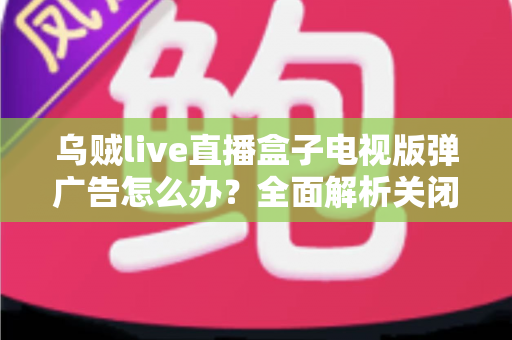 乌贼live直播盒子电视版弹广告怎么办?全面解析关闭弹窗广告的实用方法与防护指南 乌贼live直播盒子电视版弹广告怎么办?全面解析关闭弹窗广告的实用方法与防护指南