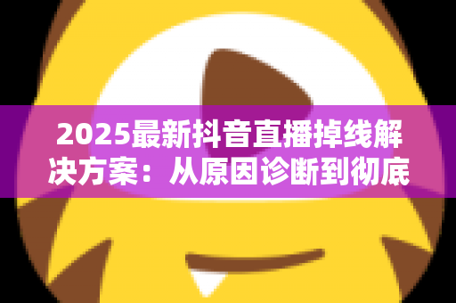 2025最新抖音直播掉线解决方案:从原因诊断到彻底修复的实战指南 2025最新抖音直播掉线解决方案:从原因诊断到彻底修复的实战指南