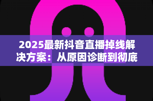 2025最新抖音直播掉线解决方案:从原因诊断到彻底修复的实战指南 2025最新抖音直播掉线解决方案:从原因诊断到彻底修复的实战指南