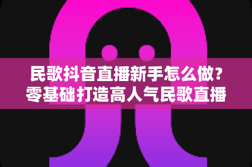民歌抖音直播新手怎么做?零基础打造高人气民歌直播间的全攻略 民歌抖音直播新手怎么做?零基础打造高人气民歌直播间的全攻略