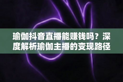 瑜伽抖音直播能赚钱吗？深度解析瑜伽主播的变现路径与实战攻略