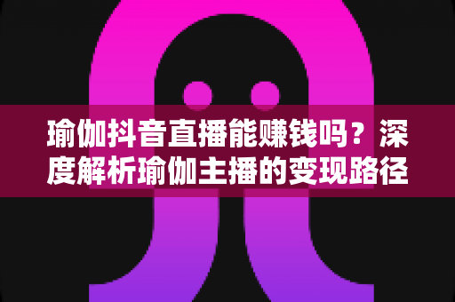 瑜伽抖音直播能赚钱吗？深度解析瑜伽主播的变现路径与实战攻略