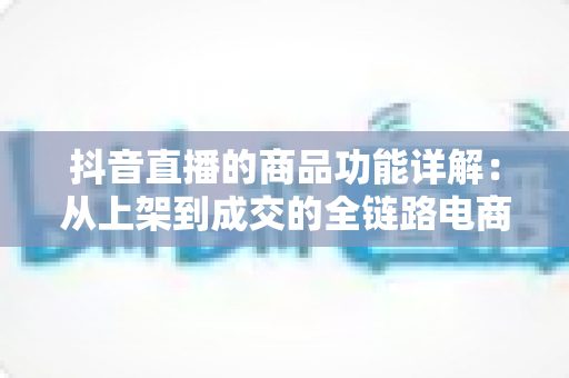 抖音直播的商品功能详解：从上架到成交的全链路电商运营实战指南