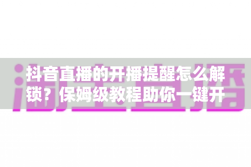 抖音直播的开播提醒怎么解锁？保姆级教程助你一键开启提醒，精彩直播永不缺席