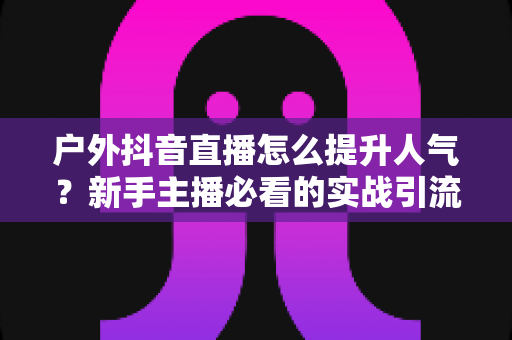户外抖音直播怎么提升人气？新手主播必看的实战引流指南