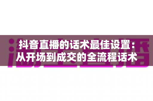 抖音直播的话术最佳设置:从开场到成交的全流程话术优化指南 抖音直播的话术最佳设置:从开场到成交的全流程话术优化指南
