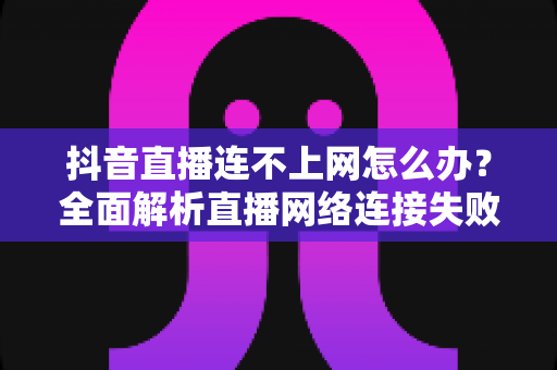 抖音直播连不上网怎么办？全面解析直播网络连接失败的解决方法与预防技巧