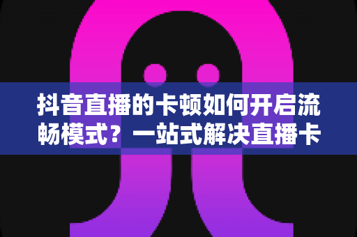 抖音直播的卡顿如何开启流畅模式？一站式解决直播卡顿的完整指南