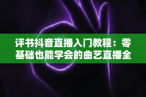 评书抖音直播入门教程:零基础也能学会的曲艺直播全攻略 评书抖音直播入门教程:零基础也能学会的曲艺直播全攻略
