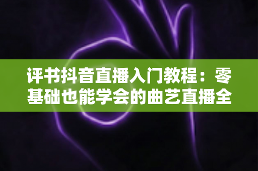 评书抖音直播入门教程：零基础也能学会的曲艺直播全攻略