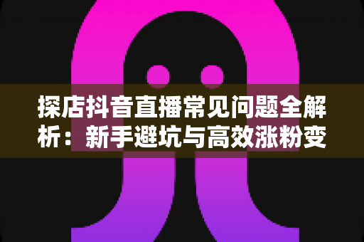 探店抖音直播常见问题全解析:新手避坑与高效涨粉变现实战指南 探店抖音直播常见问题全解析:新手避坑与高效涨粉变现实战指南