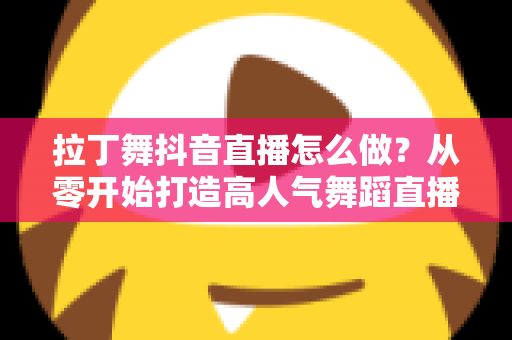 拉丁舞抖音直播怎么做?从零开始打造高人气舞蹈直播间的完整指南 拉丁舞抖音直播怎么做?从零开始打造高人气舞蹈直播间的完整指南