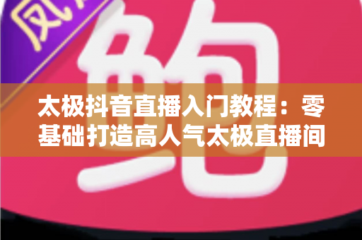 太极抖音直播入门教程：零基础打造高人气太极直播间的完整攻略