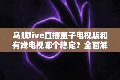 乌贼live直播盒子电视版和有线电视哪个稳定?全面解析两大观影方式的真实表现 乌贼live直播盒子电视版和有线电视哪个稳定?全面解析两大观影方式的真实表现