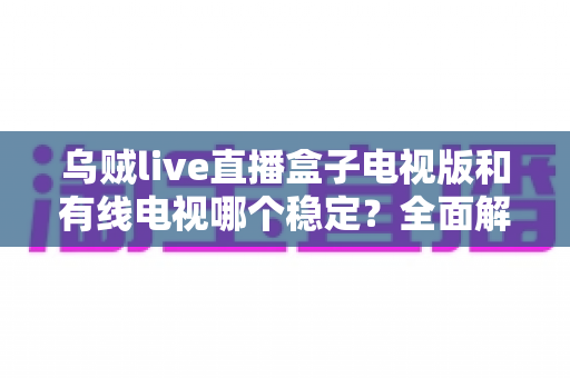 乌贼live直播盒子电视版和有线电视哪个稳定?全面解析两大观影方式的真实表现 乌贼live直播盒子电视版和有线电视哪个稳定?全面解析两大观影方式的真实表现