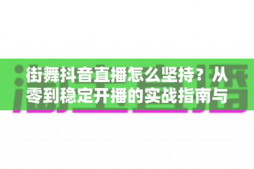 街舞抖音直播怎么坚持？从零到稳定开播的实战指南与心态建设全解析