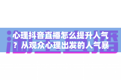 心理抖音直播怎么提升人气？从观众心理出发的人气暴涨实战指南