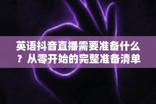 英语抖音直播需要准备什么？从零开始的完整准备清单与实战指南