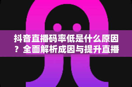 抖音直播码率低是什么原因?全面解析成因与提升直播画质的实用方案 抖音直播码率低是什么原因?全面解析成因与提升直播画质的实用方案