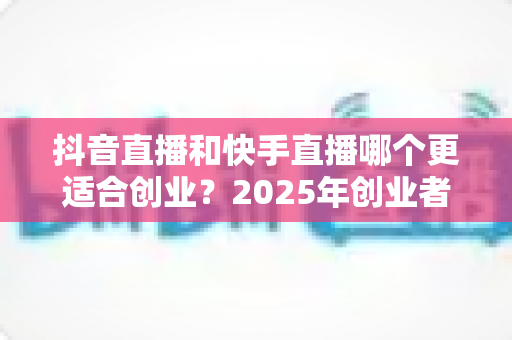 抖音直播和快手直播哪个更适合创业?2025年创业者必看的平台选择深度解析 抖音直播和快手直播哪个更适合创业?2025年创业者必看的平台选择深度解析