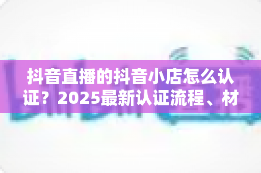 抖音直播的抖音小店怎么认证?2025最新认证流程、材料清单与避坑指南全解析 抖音直播的抖音小店怎么认证?2025最新认证流程、材料清单与避坑指南全解析