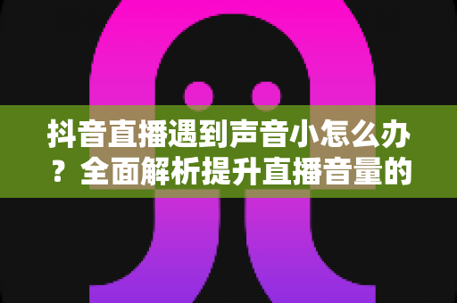 抖音直播遇到声音小怎么办?全面解析提升直播音量的实用技巧与解决方案 抖音直播遇到声音小怎么办?全面解析提升直播音量的实用技巧与解决方案