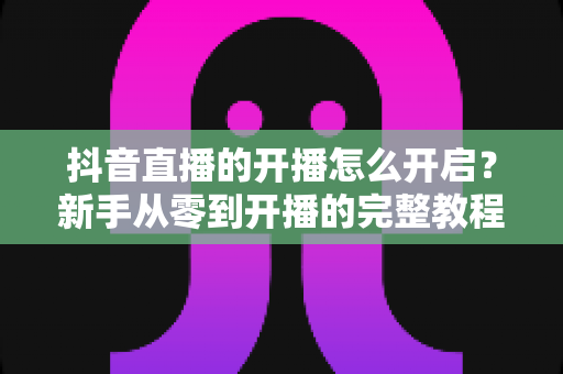 抖音直播的开播怎么开启?新手从零到开播的完整教程与实用指南 抖音直播的开播怎么开启?新手从零到开播的完整教程与实用指南