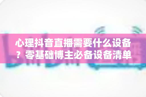 心理抖音直播需要什么设备?零基础博主必备设备清单与直播间搭建全攻略 心理抖音直播需要什么设备?零基础博主必备设备清单与直播间搭建全攻略