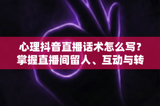 心理抖音直播话术怎么写?掌握直播间留人、互动与转化的心理学话术写作全攻略 心理抖音直播话术怎么写?掌握直播间留人、互动与转化的心理学话术写作全攻略