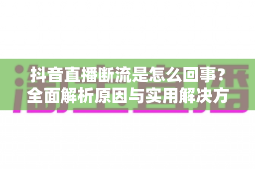 抖音直播断流是怎么回事?全面解析原因与实用解决方案指南 抖音直播断流是怎么回事?全面解析原因与实用解决方案指南