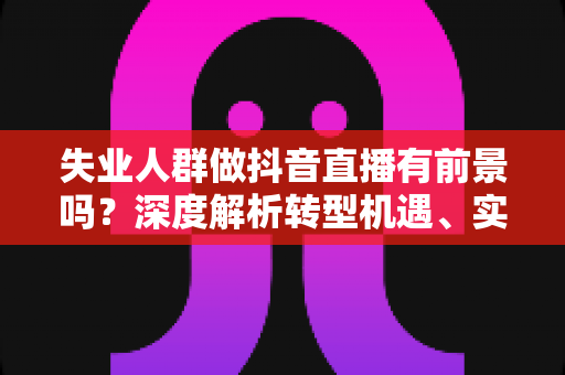 失业人群做抖音直播有前景吗?深度解析转型机遇、实操路径与变现前景 失业人群做抖音直播有前景吗?深度解析转型机遇、实操路径与变现前景