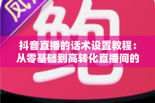 抖音直播的话术设置教程：从零基础到高转化直播间的实战指南