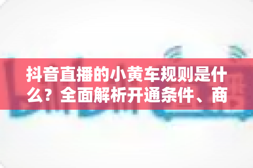 抖音直播的小黄车规则是什么?全面解析开通条件、商品上架规范与违规处罚,助你合规带货不踩坑 抖音直播的小黄车规则是什么?全面解析开通条件、商品上架规范与违规处罚,助你合规带货不踩坑
