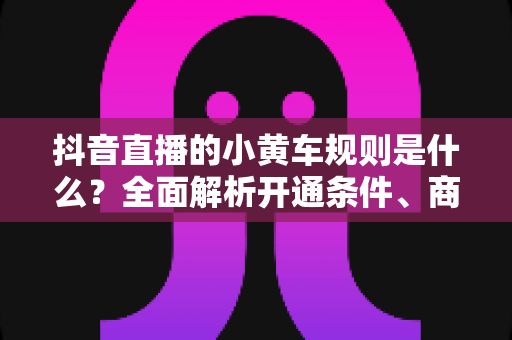抖音直播的小黄车规则是什么?全面解析开通条件、商品上架规范与违规处罚,助你合规带货不踩坑 抖音直播的小黄车规则是什么?全面解析开通条件、商品上架规范与违规处罚,助你合规带货不踩坑