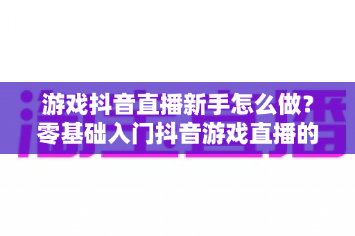游戏抖音直播新手怎么做？零基础入门抖音游戏直播的完整指南与实用技巧