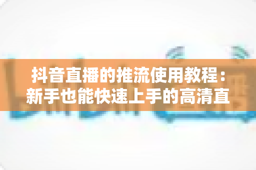 抖音直播的推流使用教程:新手也能快速上手的高清直播推流完整指南 抖音直播的推流使用教程:新手也能快速上手的高清直播推流完整指南