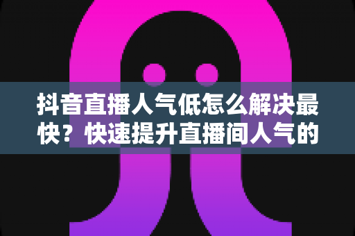 抖音直播人气低怎么解决最快？快速提升直播间人气的实战全攻略