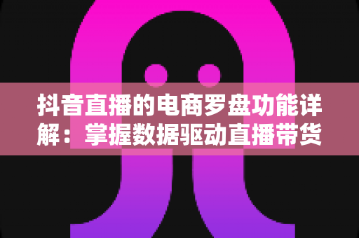 抖音直播的电商罗盘功能详解:掌握数据驱动直播带货的核心利器 抖音直播的电商罗盘功能详解:掌握数据驱动直播带货的核心利器