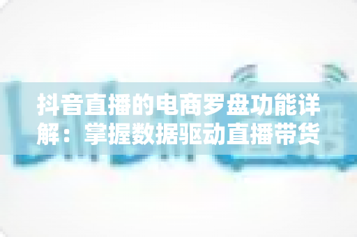 抖音直播的电商罗盘功能详解:掌握数据驱动直播带货的核心利器 抖音直播的电商罗盘功能详解:掌握数据驱动直播带货的核心利器