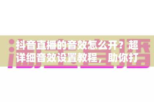 抖音直播的音效怎么开?超详细音效设置教程,助你打造高人气直播间 抖音直播的音效怎么开?超详细音效设置教程,助你打造高人气直播间