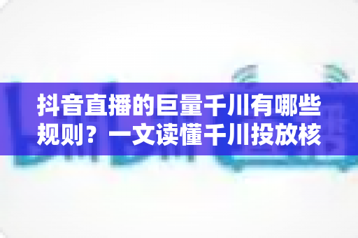 抖音直播的巨量千川有哪些规则?一文读懂千川投放核心规则与合规运营指南 抖音直播的巨量千川有哪些规则?一文读懂千川投放核心规则与合规运营指南