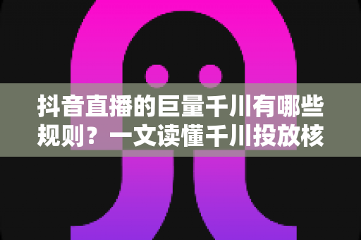 抖音直播的巨量千川有哪些规则？一文读懂千川投放核心规则与合规运营指南