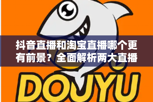 抖音直播和淘宝直播哪个更有前景?全面解析两大直播电商平台的优劣与未来发展趋势 抖音直播和淘宝直播哪个更有前景?全面解析两大直播电商平台的优劣与未来发展趋势