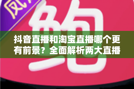 抖音直播和淘宝直播哪个更有前景?全面解析两大直播电商平台的优劣与未来发展趋势 抖音直播和淘宝直播哪个更有前景?全面解析两大直播电商平台的优劣与未来发展趋势
