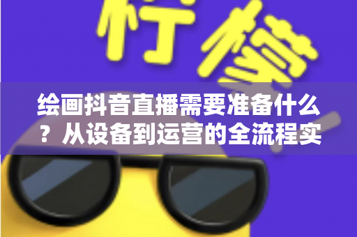 绘画抖音直播需要准备什么?从设备到运营的全流程实操指南 绘画抖音直播需要准备什么?从设备到运营的全流程实操指南