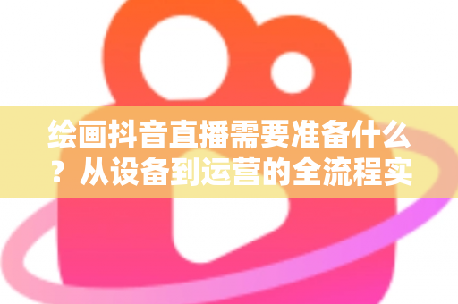 绘画抖音直播需要准备什么?从设备到运营的全流程实操指南 绘画抖音直播需要准备什么?从设备到运营的全流程实操指南
