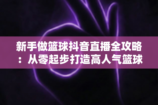 新手做篮球抖音直播全攻略:从零起步打造高人气篮球直播间的实战指南 新手做篮球抖音直播全攻略:从零起步打造高人气篮球直播间的实战指南