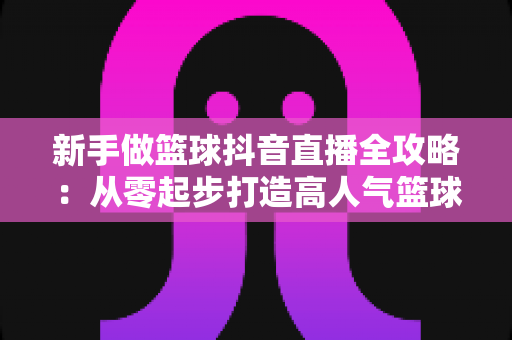 新手做篮球抖音直播全攻略:从零起步打造高人气篮球直播间的实战指南 新手做篮球抖音直播全攻略:从零起步打造高人气篮球直播间的实战指南