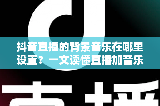 抖音直播的背景音乐在哪里设置？一文读懂直播加音乐的完整操作方法